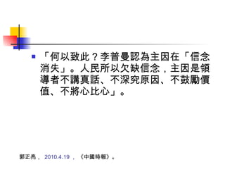 「何以致此？李普曼認為主因在「信念消失」。人民所以欠缺信念，主因是領導者不講真話、不深究原因、不鼓勵價值、不將心比心」。 郭正亮，  2010.4.19 ，  《中國時報》。 