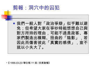 剪報：洞穴中的囚犯 我們一般人對「政治爭辯」似乎難以避免；但希望大家在爭吵時能想想自己與對方所持的理由，可能不過是政客、專家們製造出模糊、扭曲的「陰影」，若因此而傷害彼此「真實的感倩」，豈不就以小失大了。 【 1996-03-23/ 聯合報 /11 版 / 民意論壇】  