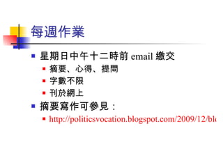每週作業 星期日中午十二時前 email 繳交 摘要、心得、提問 字數不限 刊於網上 摘要寫作可參見： http://politicsvocation.blogspot.com/2009/12/blog-post_27.html 