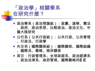 「政治學」相關學系 在研究什麼？ 政治學系（政治理論組）：政黨、選舉、憲法、政府、政治思想、比較政治、政治文化、中國大陸研究 公行系（公共行政組）：公共行政、公共管理、行政法、行政學 外交系（國際關係組）：國際關係、國際組織、國際法、戰略、兩岸關係 其它：行政管理系、全球政經系、政治經濟系、政治法律系、政府管理、國際戰略所…… 
