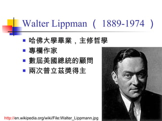 Walter Lippman （ 1889-1974 ） 哈佛大學畢業，主修哲學 專欄作家 數屆美國總統的顧問 兩次普立茲獎得主 http:// en.wikipedia.org/wiki/File:Walter_Lippmann.jpg   