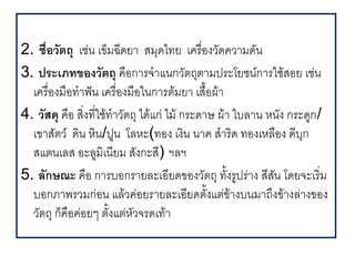 2. ช."อวตถ เช,น เขมฉ4ดย สมดไทย เคร%5องว(ดคว มด(น
3. ประเภทของวตถ ค%อก รจ แนกว(ตถต มประโยชนก รใชสอย เช,น
  เคร%องม%อท ฟ@น เคร%5องม%อในก รตมย เส%อผ
      5                                 .
4. วสด ค%อ ส5งท45ใชท ว(ตถ ไดแก, ไม กระด ษ ผ ใบล น หน(ง กระดก/
  เข ส(ตว ดน หน/ปน โลหะ(ทอง เงน น ค ส รด ทองเหล%อง ด4บก
  สแตนเลส อะลมเน4ยม ส(งกะส4) ฯลฯ
5. ลกษณะ ค%อ ก รบอกร ยละเอ4ยดของว(ตถ ท(.งรปร, ง ส4สน โดยจะเร5ม
                                                   (
  บอกภ พรวมก,อน แลวค,อยร ยละเอ4ยดต(.งแต,ข งบนม ถ/งข งล, งของ
  ว(ตถ กค%อค,อยๆ ต(.งแต,ห(วจรดเท
 