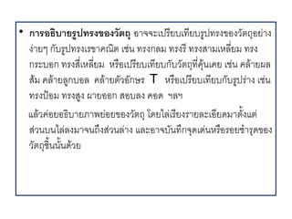 • การอธบายรปทรงของวตถ อ จจะเปร4ยบเท4ยบรปทรงของว(ตถอย, ง
  ง, ยๆ ก(บรปทรงเรข คณต เช,น ทรงกลม ทรงร4 ทรงส มเหล45ยม ทรง
  กระบอก ทรงส4เ5 หล45ยม หร%อเปร4ยบเท4ยบก(บว(ตถท45คนเคย เช,น คล ยผล
  สม คล ยลกบอล คล ยต(วอ(กษร T หร%อเปร4ยบเท4ยบก(บรปร, ง เช,น
  ทรงปAอม ทรงสง ผ ยออก สอบลง คอด ฯลฯ
  แลวค,อยอธบ ยภ พย,อยของว(ตถ โดยไล,เร4ยงร ยละเอ4ยดม ต(.งแต,
  ส,วนบนไล,ลงม จนถ/งส,วนล, ง และอ จบ(นท/กจดเด,นหร%อรอยช รดของ
  ว(ตถช.นน(.นดวย
 