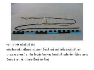 ตะกรด 108 หรอยนต1 108
แผ(นโลหะมวนเป'นทรงกระบอก รอยดวยเชอกสเหลอง แต(ละอนยาว
ประมาณ 5 ซม.ม 11 อน รอยต(อกนแต(ละอนสลบดวยปมเชอกทมความยาว
อนละ 1 เซน ส(วนปลายเป'นเชอกเสนค(
 
