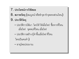 7. ประโยชนการใช*สสอย
7. ประโยชนการใช* อย
8. สภาพวตถ (สมบรณ หร%ออช รด ชช รดตรงส,ววนไหน)
8. สภาพวตถ (สมบรณ หร% ช รด รดตรงส, นไหน)
9. ประวตวตถ
9. ประวตวตถ
   --ประว(ตตก รไดม ใครให ใหเม%5อ5อไหร, ซ%ซ%.อจ กท45ไหน
      ประว( ก รไดม ใครให ใหเม% ไหร, .อจ กท45ไหน
       เม%5อ5อไหร, ขดพบท45ไหน เม%5อ5อไหร,
        เม% ไหร, ขดพบท45ไหน เม% ไหร,
   --ประว(ตตก รสร งง(ท ข/ข/.นเม%5อไหร,ท4ท4หน
      ประว( ก รสร (ท .นเม%5อไหร, 5ไ5ไหน
    ใครเป2นนคนท ))
     ใครเป2 คนท
   --ออ ยโดยประม ณ
         ยโดยประม ณ
 