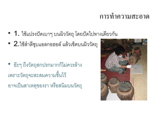 การทาความสะอาด
• 1. ใชแปรงป@ดเบ ๆ บนผวว(ตถ โดยป@ดไปท งเด4ยวก(น
• 2.ใชส ล4ชบแอลกอฮอล แลวเชดบนผวว(ตถ

• อGะๆ ถ/งว(ตถสกปรกม กกไม,ควรล ง
เพร ะว(ตถจะสะสมคว มช%.นไว
อ จเป2นส เหตของร หร%อสนมบนว(ตถ
 