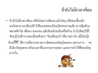 ถายงไม(มเวลาเขยน
- ถ ย(งไม,ม4เวล เข4ยน หร%อไม,อย กเข4ยนบนผวว(ตถ หร%อของช.นเลก
  จนไม,ส ม รถเข4ยนได กเข4ยนเลขทะเบ4ยนใส,กระด ษแขง อ จหมดวย
  พล สตกใส เพ%5อคว มคงทน แลวรอยดวยเอนหร%อด ย น ไปหอยไวท45
  ว(ตถ (บ(นท/กร ยละเอ4ยดดวยว, ว(ตถค%ออะไร ไดม อย, งไร เม%5อไหร,)
 ห ม!!!! ใชก วหร%อกระด ษก วตดลงบนว(ตถโดยตรง เพร ะก ว จะ
  ด/งผวว(ตถออกม ดวยเวล ท45แกะกระด ษออก และอ จท ใหส4ของว(ตถ
  ต, งก(น
 