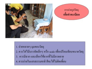 การถ(ายรปวตถ
                                   เพอท ทะเบยน




1. ถ(ายหลายๆ มมของวตถ
2. ควรใส(ไมบรรทดเล8กๆ หรอ scale เพอเปรยบเทยบขนาดวตถ
3. ควรมฉาก และเลอกใชฉากทไม(มลวดลาย
4. ควรถ(ายในแสงธรรมชาตC สจะไดไม(ผCดเพ#ยน
 