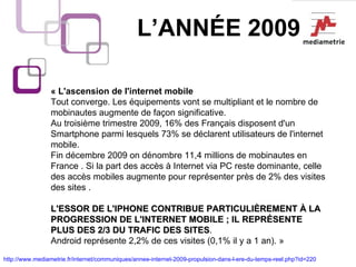 L’ANNÉE 2009 « L'ascension de l'internet mobile Tout converge. Les équipements vont se multipliant et le nombre de mobinautes augmente de façon significative.  Au troisième trimestre 2009, 16% des Français disposent d'un Smartphone parmi lesquels 73% se déclarent utilisateurs de l'internet mobile.  Fin décembre 2009 on dénombre 11,4 millions de mobinautes en France . Si la part des accès à Internet via PC reste dominante, celle des accès mobiles augmente pour représenter près de 2% des visites des sites .  L'ESSOR DE L'IPHONE CONTRIBUE PARTICULIÈREMENT À LA PROGRESSION DE L'INTERNET MOBILE ; IL REPRÉSENTE PLUS DES 2/3 DU TRAFIC DES SITES .  Android représente 2,2% de ces visites (0,1% il y a 1 an). » http://www.mediametrie.fr/internet/communiques/annee-internet-2009-propulsion-dans-l-ere-du-temps-reel.php?id=220   