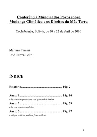 Conferência Mundial dos Povos sobre
Mudança Climática e os Direitos da Mãe Terra

       Cochabamba, Bolívia, de 20 a 22 de abril de 2010




Mariana Tamari
José Correa Leite




ÍNDICE

Relatório........................................................ Pág. 2

Anexo 1.......................................................... Pág. 10
- documentos produzidos nos grupos de trabalho
Anexo 2.......................................................... Pág. 79
- documentos extra-oficiais
Anexo 3.......................................................... Pág. 97
- artigos, notícias, declarações e análises




                                                                            1
 