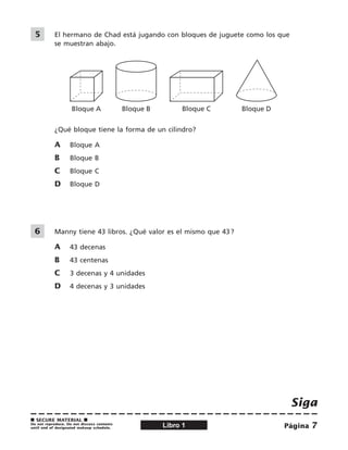 Siga
Página 
■ Secure material ■
Do not reproduce. Do not discuss contents
until end of designated makeup schedule. Libro 1
	5	 	 El hermano de Chad está jugando con bloques de juguete como los que
se muestran abajo.
Bloque A Bloque B Bloque C Bloque D
¿Qué bloque tiene la forma de un cilindro?
A	 bloque A
B	 bloque B
C	 bloque C
D	 bloque D
	 6	 	 Manny tiene 43 libros. ¿Qué valor es el mismo que 43 ?
A	 43 decenas
B	 43 centenas
C	 3 decenas y 4 unidades
D	 4 decenas y 3 unidades
 