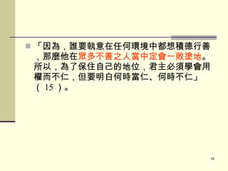 「因為，誰要執意在任何環境中都想積德行善，那麼他在 眾多不善之人當中定會一敗塗地 。所以，為了保住自己的地位，君主必須學會用權而不仁，但要明白何時當仁、何時不仁」（ 15 ）。 