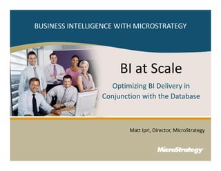 BUSINESS INTELLIGENCE WITH MICROSTRATEGY




                                                                                                                                             BI at Scale
                                                                                                                     Optimizing BI Delivery in
                                                                                                                   Conjunction with the Database



                                                                                                                                                           Matt Ipri, Director, MicroStrategy



1
                                                                            CONFIDENTIAL
    The Information Contained In This Presentation Is Confidential And Proprietary To MicroStrategy. The Recipient Of This Document Agrees That They Will Not Disclose Its Contents To Any Third Party Or
    Otherwise Use This Presentation For Any Purpose Other Than An Evaluation Of MicroStrategy's Business Or Its Offerings. Reproduction or Distribution Is Prohibited.
 