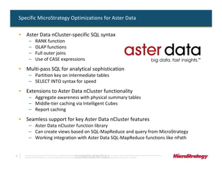 Specific MicroStrategy Optimizations for Aster Data

     • Aster Data nCluster-specific SQL syntax
            –         RANK function
            –         OLAP functions
            –         Full outer joins
            –         Use of CASE expressions
     • Multi-pass SQL for analytical sophistication
            – Partition key on intermediate tables
            – SELECT INTO syntax for speed
     • Extensions to Aster Data nCluster functionality
            – Aggregate awareness with physical summary tables
            – Middle-tier caching via Intelligent Cubes
            – Report caching
     • Seamless support for key Aster Data nCluster features
            – Aster Data nCluster function library
            – Can create views based on SQL-MapReduce and query from MicroStrategy
            – Working integration with Aster Data SQL-MapReduce functions like nPath


10
                                                                               CONFIDENTIAL
       The Information Contained In This Presentation Is Confidential And Proprietary To MicroStrategy. The Recipient Of This Document Agrees That They Will Not Disclose Its Contents To Any Third Party Or
       Otherwise Use This Presentation For Any Purpose Other Than An Evaluation Of MicroStrategy's Business Or Its Offerings. Reproduction or Distribution Is Prohibited.
 