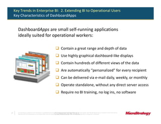 Key Trends in Enterprise BI: 2. Extending BI to Operational Users
     Key Characteristics of DashboardApps


       DashboardApps are small self-running applications
       ideally suited for operational workers:

                                                                                            Contain a great range and depth of data
                                                                                            Use highly graphical dashboard-like displays
                                                                                            Contain hundreds of different views of the data
                                                                                            Are automatically “personalized” for every recipient
                                                                                            Can be delivered via e-mail daily, weekly, or monthly
                                                                                            Operate standalone, without any direct server access
                                                                                            Require no BI training, no log ins, no software



17
                                                                               CONFIDENTIAL
       The Information Contained In This Presentation Is Confidential And Proprietary To MicroStrategy. The Recipient Of This Document Agrees That They Will Not Disclose Its Contents To Any Third Party Or
       Otherwise Use This Presentation For Any Purpose Other Than An Evaluation Of MicroStrategy's Business Or Its Offerings. Reproduction or Distribution Is Prohibited.
 