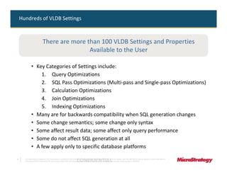 Hundreds of VLDB Settings



                              There are more than 100 VLDB Settings and Properties
                                              Available to the User

              • Key Categories of Settings include:
                  1. Query Optimizations
                  2. SQL Pass Optimizations (Multi-pass and Single-pass Optimizations)
                  3. Calculation Optimizations
                  4. Join Optimizations
                  5. Indexing Optimizations
              • Many are for backwards compatibility when SQL generation changes
              • Some change semantics; some change only syntax
              • Some affect result data; some affect only query performance
              • Some do not affect SQL generation at all
              • A few apply only to specific database platforms

7
                                                                              CONFIDENTIAL
      The Information Contained In This Presentation Is Confidential And Proprietary To MicroStrategy. The Recipient Of This Document Agrees That They Will Not Disclose Its Contents To Any Third Party Or
      Otherwise Use This Presentation For Any Purpose Other Than An Evaluation Of MicroStrategy's Business Or Its Offerings. Reproduction or Distribution Is Prohibited.
 