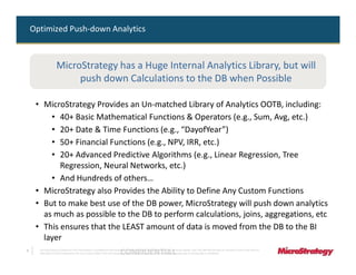 Optimized Push-down Analytics



                    MicroStrategy has a Huge Internal Analytics Library, but will
                         push down Calculations to the DB when Possible

     • MicroStrategy Provides an Un-matched Library of Analytics OOTB, including:
         • 40+ Basic Mathematical Functions & Operators (e.g., Sum, Avg, etc.)
         • 20+ Date & Time Functions (e.g., “DayofYear”)
         • 50+ Financial Functions (e.g., NPV, IRR, etc.)
         • 20+ Advanced Predictive Algorithms (e.g., Linear Regression, Tree
            Regression, Neural Networks, etc.)
         • And Hundreds of others…
     • MicroStrategy also Provides the Ability to Define Any Custom Functions
     • But to make best use of the DB power, MicroStrategy will push down analytics
       as much as possible to the DB to perform calculations, joins, aggregations, etc
     • This ensures that the LEAST amount of data is moved from the DB to the BI
       layer
8
                                                                              CONFIDENTIAL
      The Information Contained In This Presentation Is Confidential And Proprietary To MicroStrategy. The Recipient Of This Document Agrees That They Will Not Disclose Its Contents To Any Third Party Or
      Otherwise Use This Presentation For Any Purpose Other Than An Evaluation Of MicroStrategy's Business Or Its Offerings. Reproduction or Distribution Is Prohibited.
 