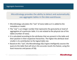 Aggregate Awareness



               MicroStrategy provides the ability to detect and automatically
                       use aggregate tables in the data warehouse.

      • MicroStrategy calculates the “size” of every table as it is added to the
        metadata or model.
      • The “size” is an integer number that represents the granularity or level of
        aggregation of a particular table. It is not related to the physical size of the
        tables (number of rows).
      • It is calculated according to the attributes that are present in the table and
        their position in their respective hierarchies. The higher the attribute level
        smaller is its contribution to the logical table size.
      • Based on this “size”, the MicroStrategy SQL Engine intelligently sources the
        query to the table that will return the accurate results the fastest, using the
        least resources and passes of SQL


9
                                                                              CONFIDENTIAL
      The Information Contained In This Presentation Is Confidential And Proprietary To MicroStrategy. The Recipient Of This Document Agrees That They Will Not Disclose Its Contents To Any Third Party Or
      Otherwise Use This Presentation For Any Purpose Other Than An Evaluation Of MicroStrategy's Business Or Its Offerings. Reproduction or Distribution Is Prohibited.
 