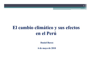 1




El cambio climático y sus efectos
           en el Perú
              Daniel Barco

            6 de mayo de 2010
 