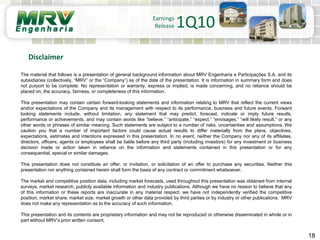 18
Disclaimer
Earnings
Release 1Q10
The material that follows is a presentation of general background information about MRV Engenharia e Participações S.A. and its
subsidiaries (collectively, “MRV” or the “Company”) as of the date of the presentation. It is information in summary form and does
not purport to be complete. No representation or warranty, express or implied, is made concerning, and no reliance should be
placed on, the accuracy, fairness, or completeness of this information.
This presentation may contain certain forward-looking statements and information relating to MRV that reflect the current views
and/or expectations of the Company and its management with respect to its performance, business and future events. Forward
looking statements include, without limitation, any statement that may predict, forecast, indicate or imply future results,
performance or achievements, and may contain words like “believe,” “anticipate,” “expect,” “envisages,” “will likely result,” or any
other words or phrases of similar meaning. Such statements are subject to a number of risks, uncertainties and assumptions. We
caution you that a number of important factors could cause actual results to differ materially from the plans, objectives,
expectations, estimates and intentions expressed in this presentation. In no event, neither the Company nor any of its affiliates,
directors, officers, agents or employees shall be liable before any third party (including investors) for any investment or business
decision made or action taken in reliance on the information and statements contained in this presentation or for any
consequential, special or similar damages.
This presentation does not constitute an offer, or invitation, or solicitation of an offer to purchase any securities. Neither this
presentation nor anything contained herein shall form the basis of any contract or commitment whatsoever.
The market and competitive position data, including market forecasts, used throughout this presentation was obtained from internal
surveys, market research, publicly available information and industry publications. Although we have no reason to believe that any
of this information or these reports are inaccurate in any material respect, we have not independently verified the competitive
position, market share, market size, market growth or other data provided by third parties or by industry or other publications. MRV
does not make any representation as to the accuracy of such information.
This presentation and its contents are proprietary information and may not be reproduced or otherwise disseminated in whole or in
part without MRV’s prior written consent.
 