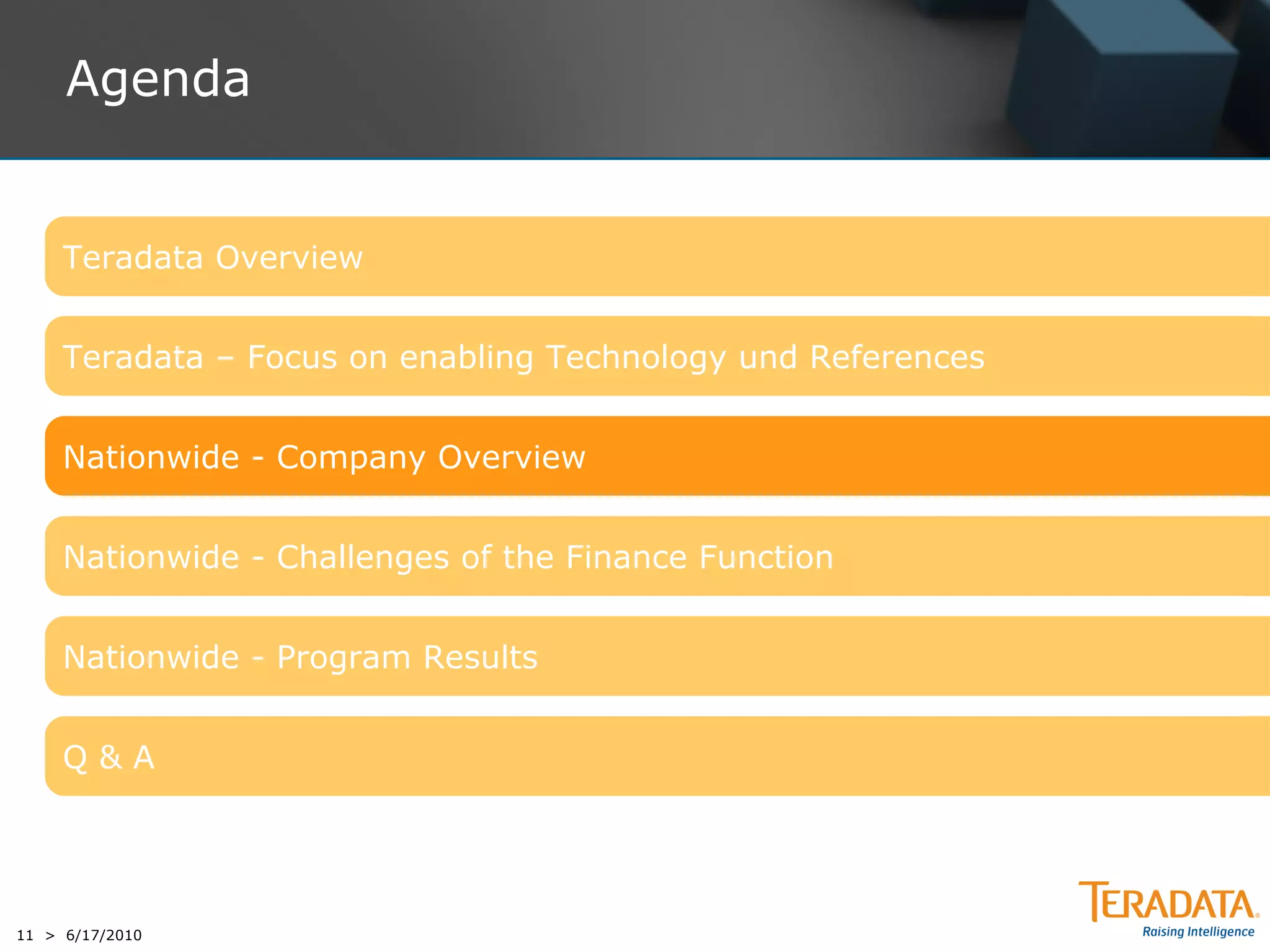 Agenda


     Teradata Overview


     Teradata – Focus on enabling Technology und References


     Nationwide - Company Overview


     Nationwide - Challenges of the Finance Function


     Nationwide - Program Results


     Q&A




11 > 6/17/2010
 