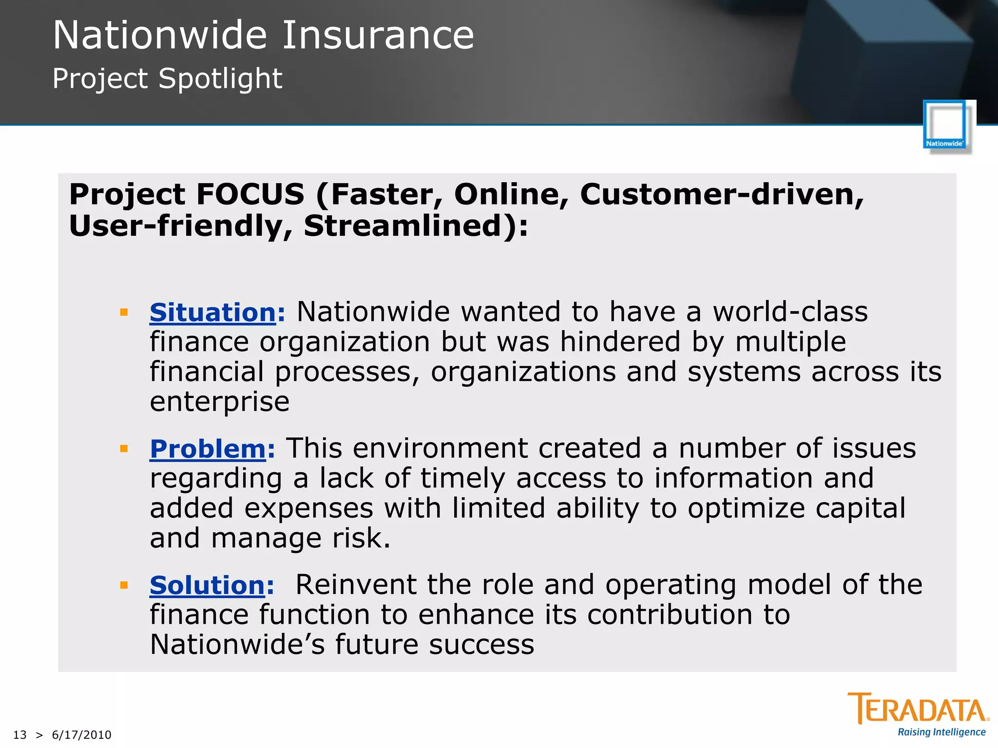 Nationwide Insurance
     Project Spotlight



       Project FOCUS (Faster, Online, Customer-driven,
       User-friendly, Streamlined):

                  Situation: Nationwide wanted to have a world-class
                   finance organization but was hindered by multiple
                   financial processes, organizations and systems across its
                   enterprise
                  Problem: This environment created a number of issues
                   regarding a lack of timely access to information and
                   added expenses with limited ability to optimize capital
                   and manage risk.
                  Solution: Reinvent the role and operating model of the
                   finance function to enhance its contribution to
                   Nationwide’s future success


13 > 6/17/2010
 