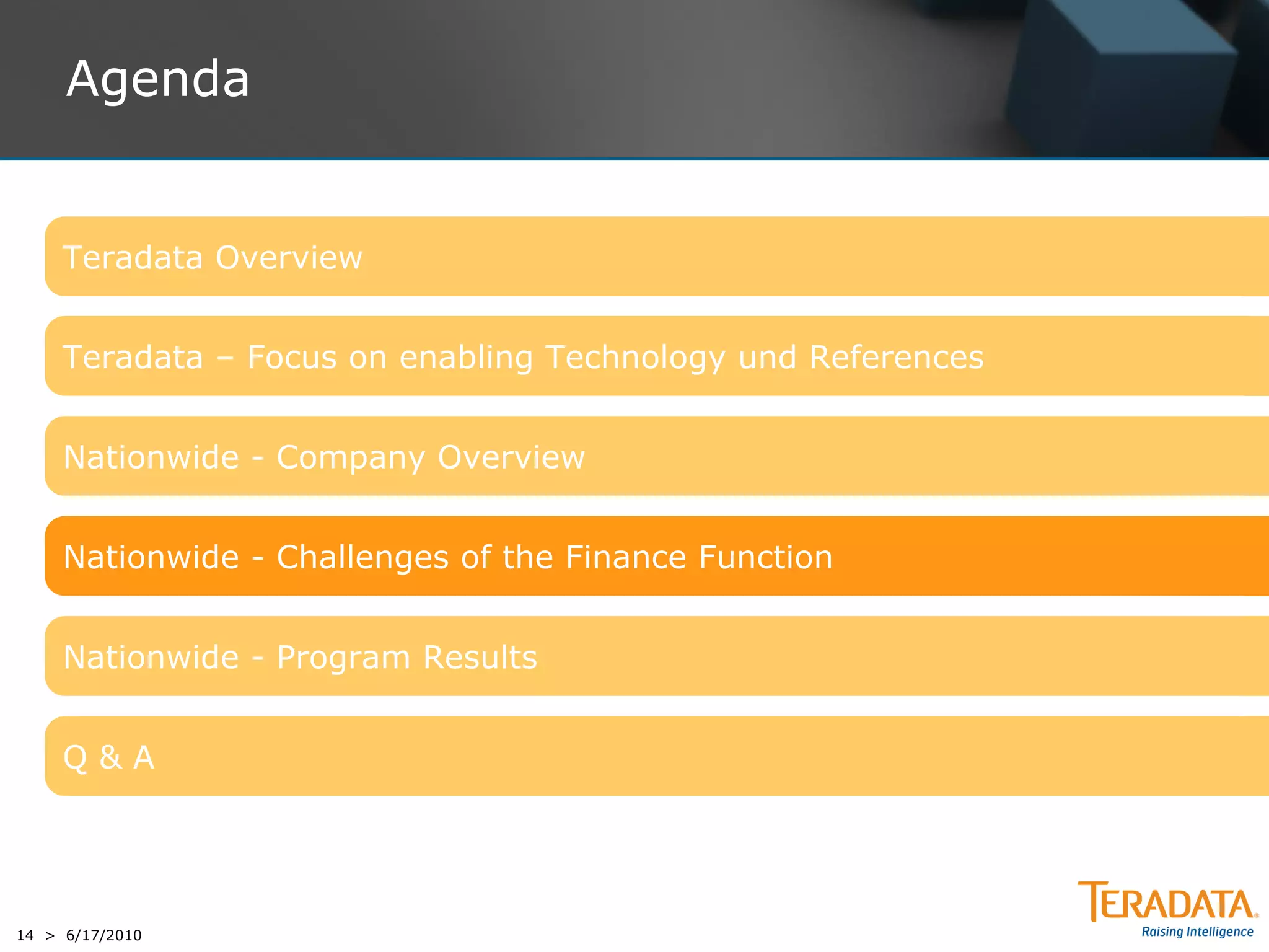 Agenda


     Teradata Overview


     Teradata – Focus on enabling Technology und References


     Nationwide - Company Overview


     Nationwide - Challenges of the Finance Function


     Nationwide - Program Results


     Q&A




14 > 6/17/2010
 