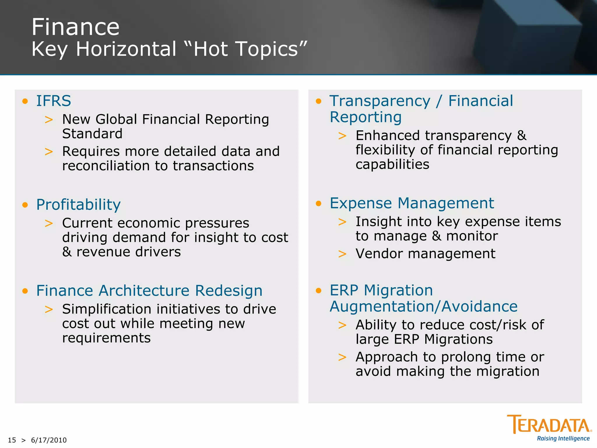 Finance
     Key Horizontal “Hot Topics”

   • IFRS                                       • Transparency / Financial
        > New Global Financial Reporting          Reporting
          Standard                                > Enhanced transparency &
        > Requires more detailed data and           flexibility of financial reporting
          reconciliation to transactions            capabilities


   • Profitability                              • Expense Management
        > Current economic pressures              > Insight into key expense items
          driving demand for insight to cost        to manage & monitor
          & revenue drivers                       > Vendor management

   • Finance Architecture Redesign              • ERP Migration
        > Simplification initiatives to drive     Augmentation/Avoidance
          cost out while meeting new              > Ability to reduce cost/risk of
          requirements                              large ERP Migrations
                                                  > Approach to prolong time or
                                                    avoid making the migration




15 > 6/17/2010
 