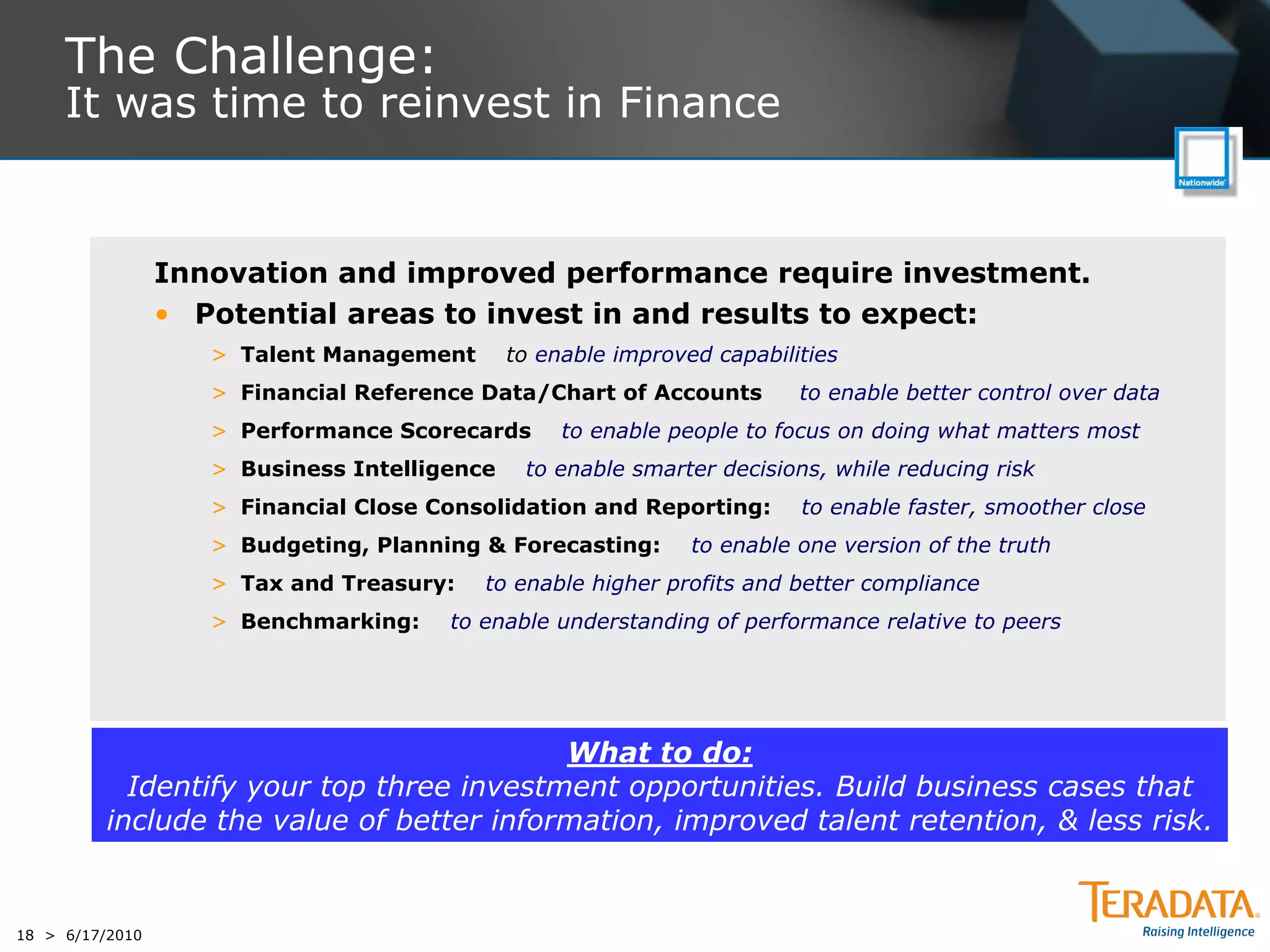 The Challenge:
     It was time to reinvest in Finance


                 Innovation and improved performance require investment.
                 • Potential areas to invest in and results to expect:
                    > Talent Management       to enable improved capabilities
                    > Financial Reference Data/Chart of Accounts         to enable better control over data
                    > Performance Scorecards       to enable people to focus on doing what matters most
                    > Business Intelligence    to enable smarter decisions, while reducing risk
                    > Financial Close Consolidation and Reporting:       to enable faster, smoother close
                    > Budgeting, Planning & Forecasting:       to enable one version of the truth
                    > Tax and Treasury:   to enable higher profits and better compliance
                    > Benchmarking:    to enable understanding of performance relative to peers




                                           What to do:
            Identify your top three investment opportunities. Build business cases that
          include the value of better information, improved talent retention, & less risk.


18 > 6/17/2010
 