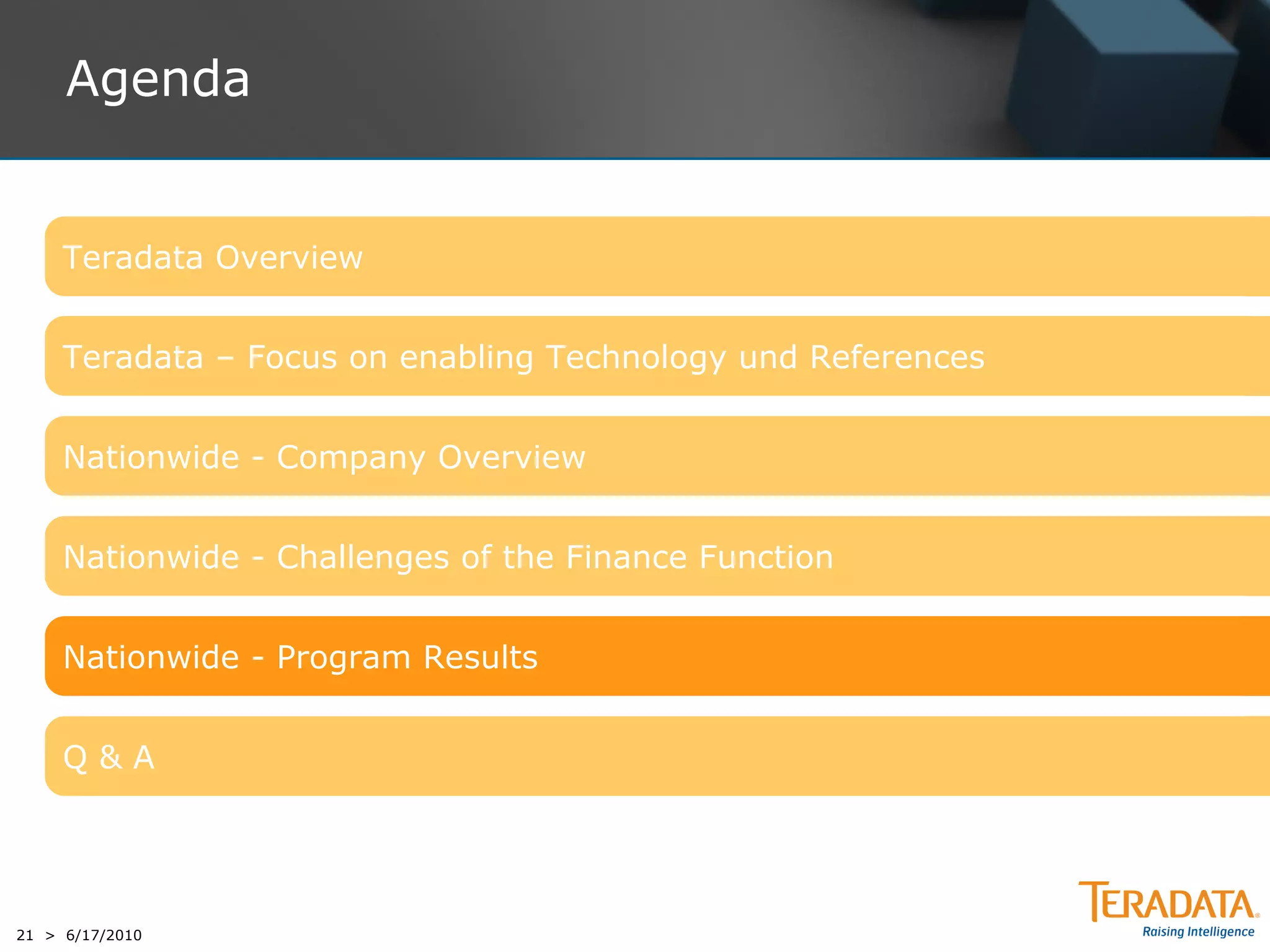 Agenda


     Teradata Overview


     Teradata – Focus on enabling Technology und References


     Nationwide - Company Overview


     Nationwide - Challenges of the Finance Function


     Nationwide - Program Results


     Q&A




21 > 6/17/2010
 