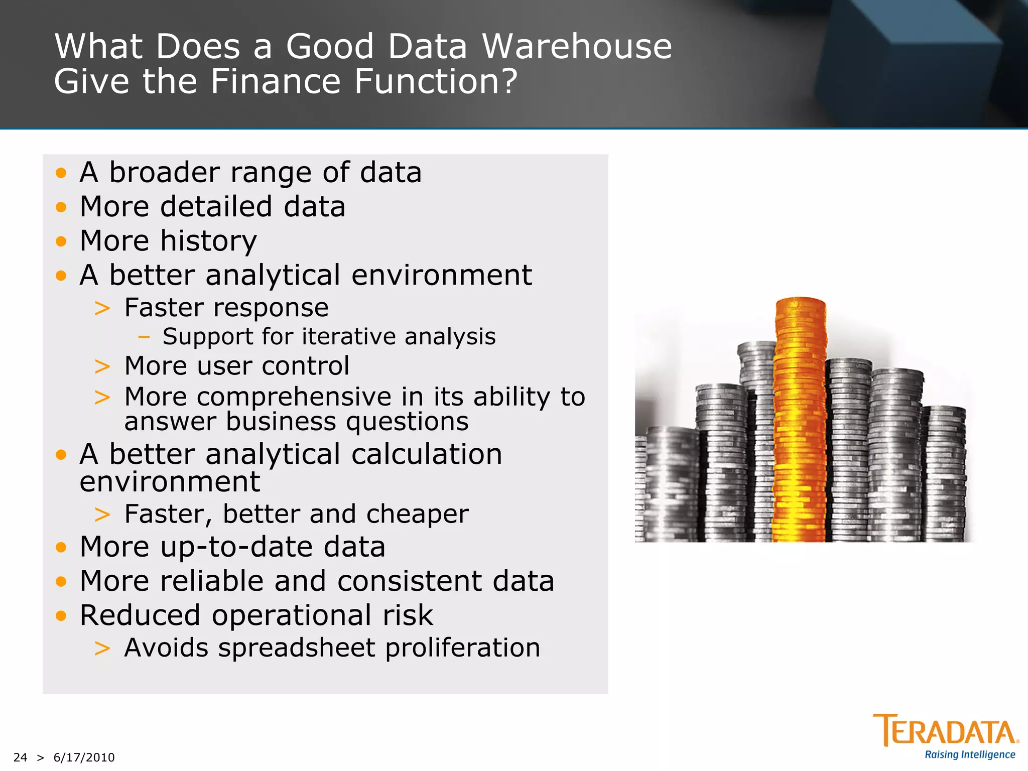 What Does a Good Data Warehouse
     Give the Finance Function?

     •   A broader range of data
     •   More detailed data
     •   More history
     •   A better analytical environment
          > Faster response
                 – Support for iterative analysis
          > More user control
          > More comprehensive in its ability to
            answer business questions
     • A better analytical calculation
       environment
          > Faster, better and cheaper
     • More up-to-date data
     • More reliable and consistent data
     • Reduced operational risk
          > Avoids spreadsheet proliferation



24 > 6/17/2010
 