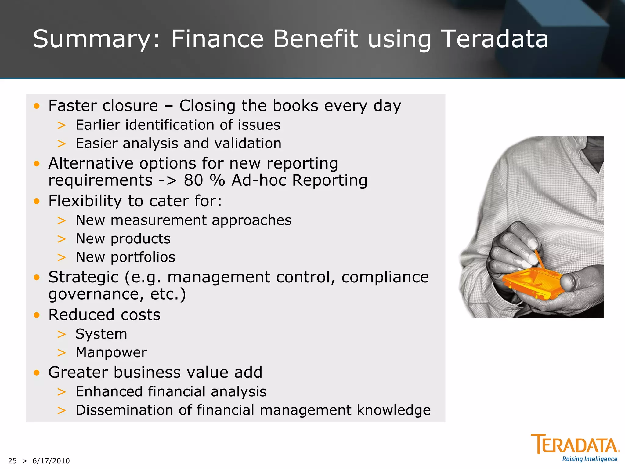 Summary: Finance Benefit using Teradata

     • Faster closure – Closing the books every day
          > Earlier identification of issues
          > Easier analysis and validation
     • Alternative options for new reporting
       requirements -> 80 % Ad-hoc Reporting
     • Flexibility to cater for:
          > New measurement approaches
          > New products
          > New portfolios
     • Strategic (e.g. management control, compliance
       governance, etc.)
     • Reduced costs
          > System
          > Manpower
     • Greater business value add
          > Enhanced financial analysis
          > Dissemination of financial management knowledge


25 > 6/17/2010
 