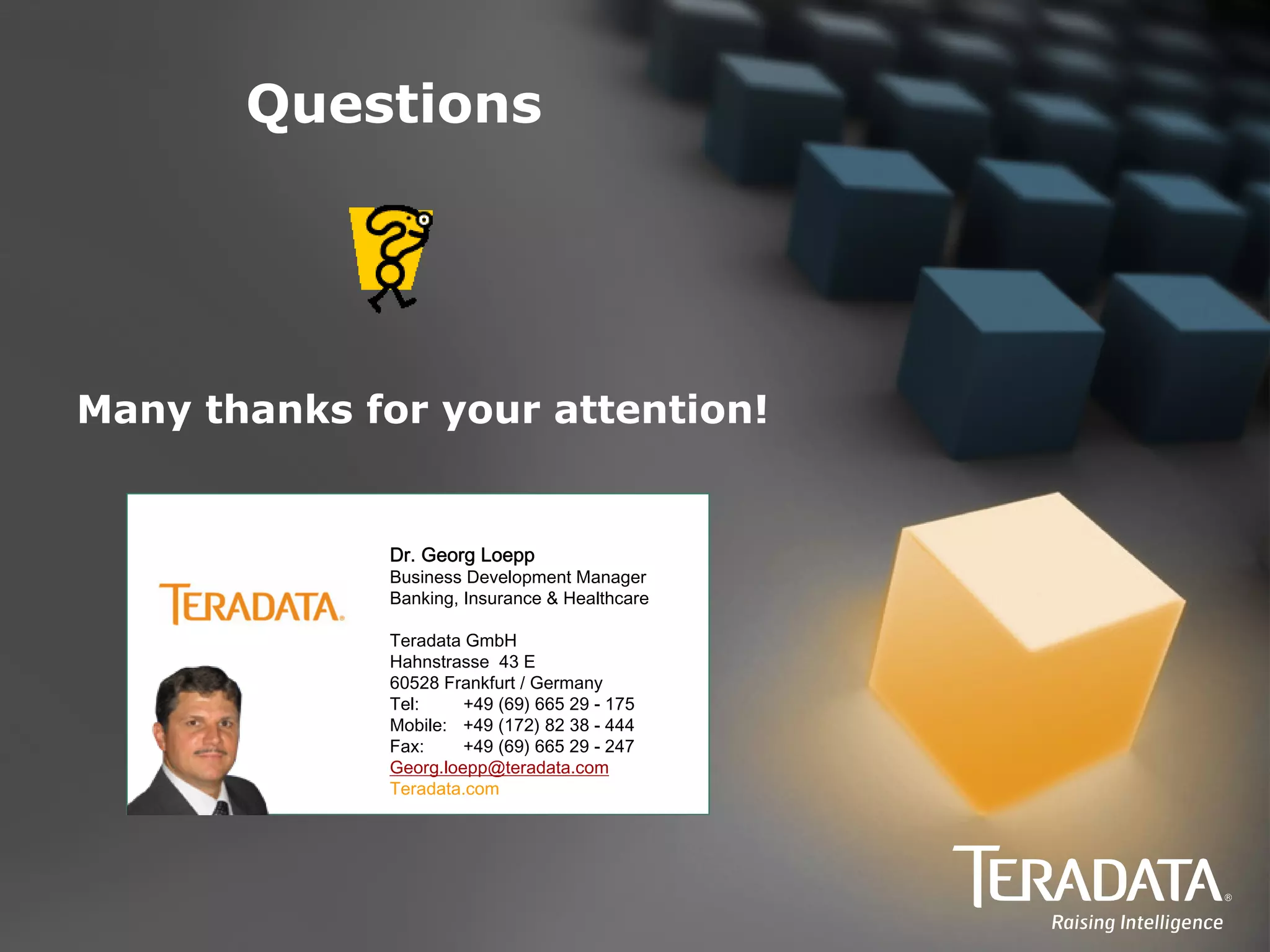 Questions




Many thanks for your attention!


              Dr. Georg Loepp
              Business Development Manager
              Banking, Insurance & Healthcare

              Teradata GmbH
              Hahnstrasse 43 E
              60528 Frankfurt / Germany
              Tel:     +49 (69) 665 29 - 175
              Mobile: +49 (172) 82 38 - 444
              Fax:     +49 (69) 665 29 - 247
              Georg.loepp@teradata.com
              Teradata.com
 