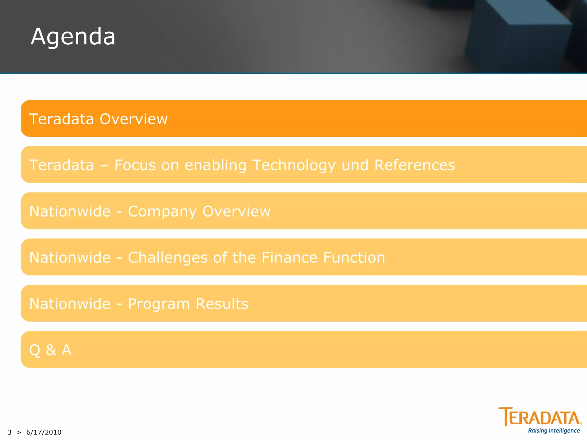 Agenda


     Teradata Overview


     Teradata – Focus on enabling Technology und References


     Nationwide - Company Overview


     Nationwide - Challenges of the Finance Function


     Nationwide - Program Results


     Q&A




3 > 6/17/2010
 