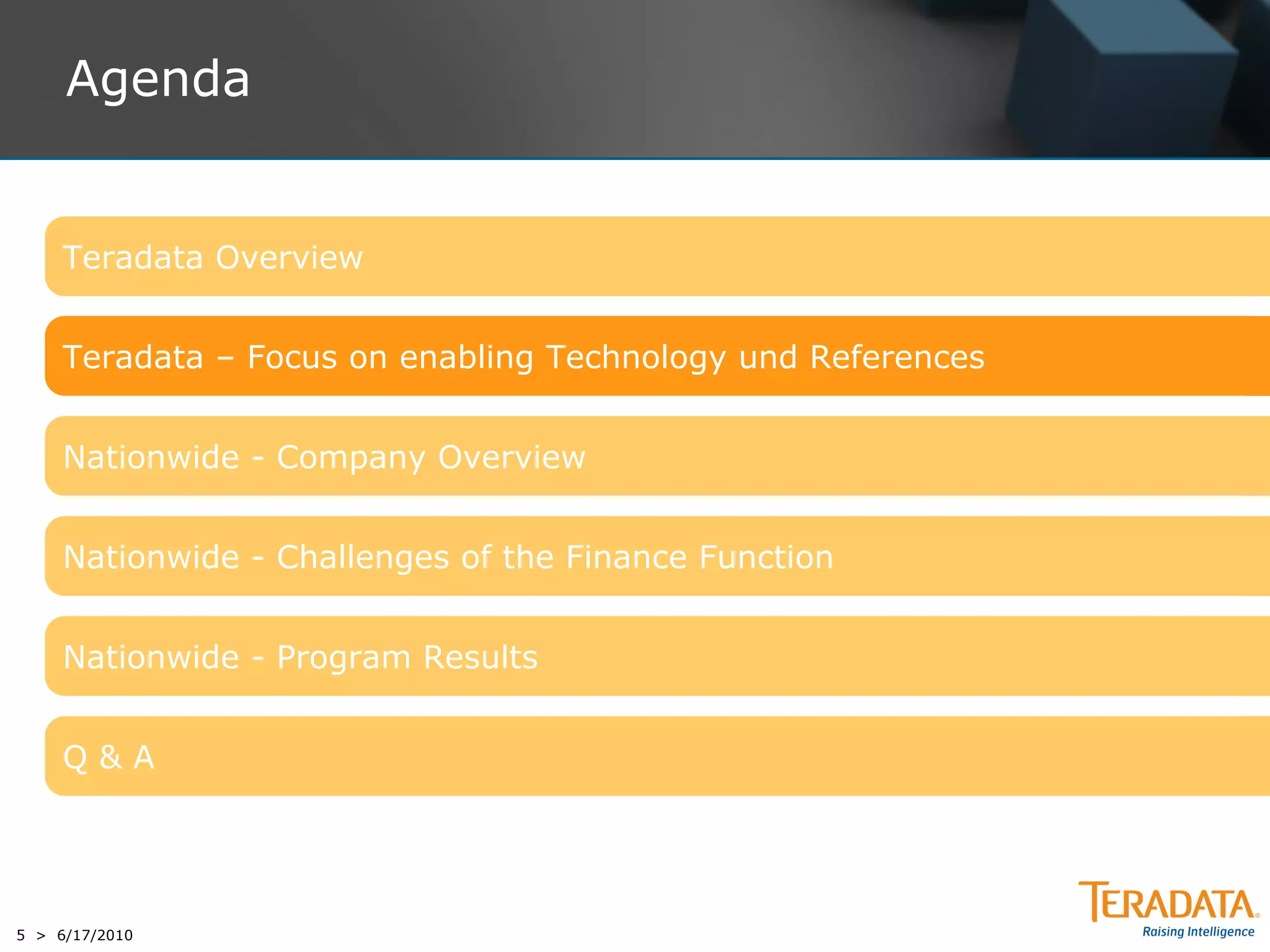 Agenda


     Teradata Overview


     Teradata – Focus on enabling Technology und References


     Nationwide - Company Overview


     Nationwide - Challenges of the Finance Function


     Nationwide - Program Results


     Q&A




5 > 6/17/2010
 