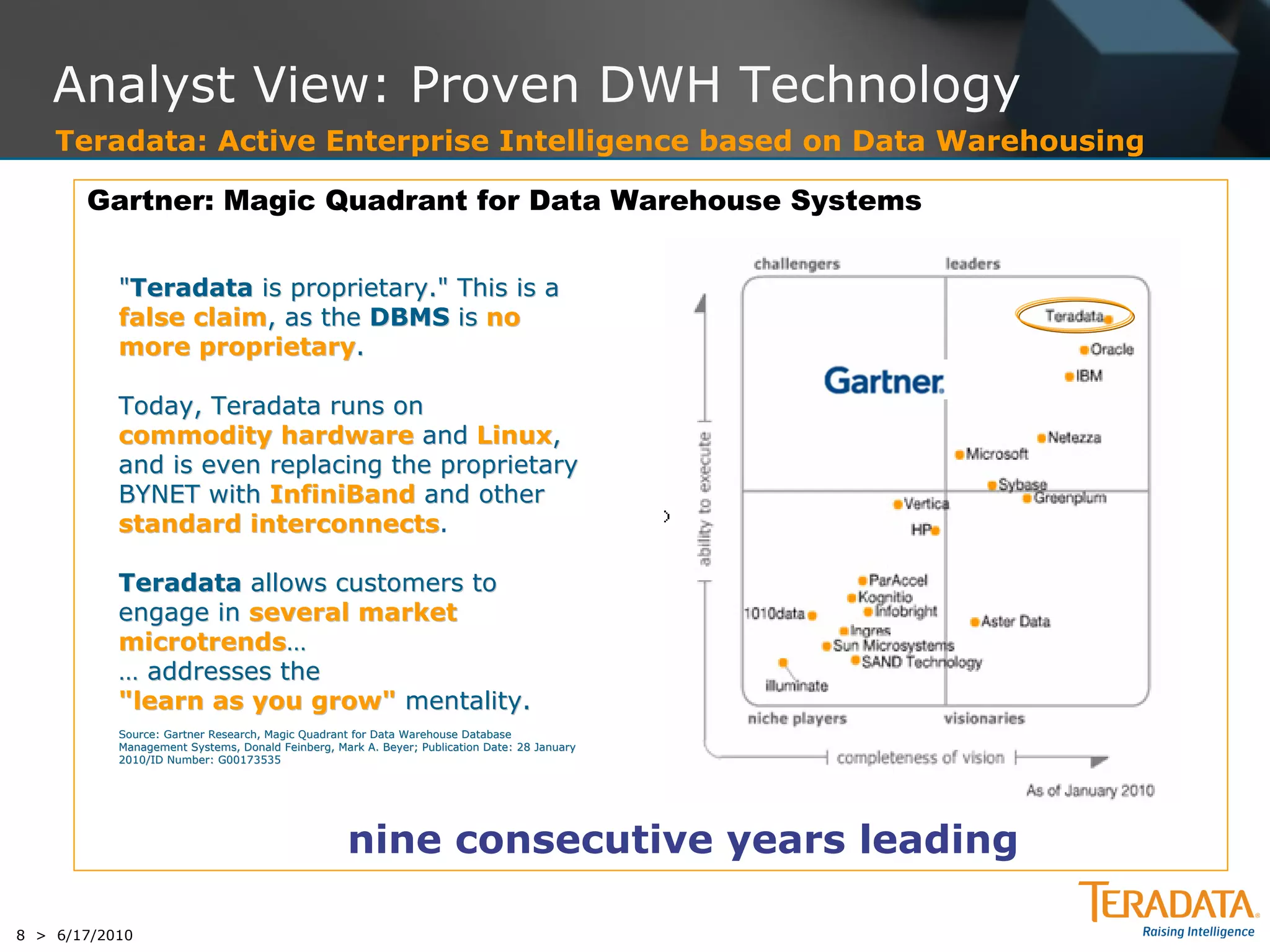 Analyst View: Proven DWH Technology
    Teradata: Active Enterprise Intelligence based on Data Warehousing

       Gartner: Magic Quadrant for Data Warehouse Systems


           "Teradata is proprietary." This is a
           false claim, as the DBMS is no
           more proprietary.

           Today, Teradata runs on
           commodity hardware and Linux,
           and is even replacing the proprietary
           BYNET with InfiniBand and other
           standard interconnects.
                     interconnects

           Teradata allows customers to
           engage in several market
           microtrends…
           … addresses the
           "learn as you grow" mentality.
           Source: Gartner Research, Magic Quadrant for Data Warehouse Database
                                                                       Database
           Management Systems, Donald Feinberg, Mark A. Beyer; Publication Date: 28 January
           2010/ID Number: G00173535




                                                  nine consecutive years leading

8 > 6/17/2010
 