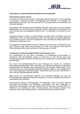 Informations- und Kommunikationsverhalten der Führungskräfte

Erste Chancen werden erkannt
Enterprise 2.0 bietet wichtige Chancen, die Distanz zwischen Mitarbeiter und Führungskraft
zu reduzieren. Vereinzelt erkennen Führungskräfte das Potenzial, und Prozesse der
Mitarbeiterführung ändern sich. Hier wirkt Web 2.0-Technologie bereits als Katalysator des
kulturellen Wandels.

Social Media Tools sind jedoch keine Allheilmittel. Bei aller Freude über die neuen medialen
Möglichkeiten wird Technik niemals Leadership ersetzen. Persönliche Kommunikation wird
auch zukünftig das ausschlaggebende Moment sein, um Mitarbeiter zu motivieren und zu
führen.

Leadership besteht im Setzen und Nachverfolgen von klaren Zielen und Werten durch das
Management. Diese Führungsverantwortung darf nach Meinung der befragten Mitarbeiter
nicht sozialisiert werden, auch wenn partizipative Tools wie Wikis oder Blogs willkommene
Plattformen zur Diskussion sind.

Die Majorität der Führungskräfte erkennt den Mehrwert der Enterprise 2.0-Philosophie noch
nicht. Oftmals erfolgt daher die Einführung der Tools eher aufgrund eines externen
Modernisierungsdrucks anstatt auf Basis der Überzeugung vom Nutzen.


Transparenz und Geschwindigkeit treiben Veränderungen voran
Die Vorbildfunktion für eine offene, unmittelbare und authentische Kommunikation zu
übernehmen fällt Führungskräften schwer: zu wenig Zeit, zu viele Themen sowie enge
monetäre Zielvorgaben schränken den Spielraum ein, den Mehrwert von Social Media Tools
auszuschöpfen.

Die neuen Kommunikationsinstrumente des Enterprise 2.0 werden als zusätzliche
Kommunikationskanäle erlebt, deren unmittelbares und öffentliches Feedback auf getroffene
Entscheidungen die Manager unter Zugzwang setzt. Die erzeugten Datenmengen, deren
Auswertung und die zudem öffentlich diskutierbare Reaktion stellen die Führungsebene vor
noch nicht dagewesene Herausforderungen, insbesondere wenn sich das Unternehmen in
einer kritischen Entwicklungsphase befindet.

Bleibt jedoch die wertschätzende Reaktion auf konstruktive Beiträge aus, wird die
Erwartungshaltung engagierter Mitarbeiter enttäuscht und somit ein erfolgreicher Betrieb der
Social Media Tools verhindert.

Kommunikation zwischen Führungskräften und Mitarbeitern sowie die daraus folgende
horizontale Kommunikation der Mitarbeiter untereinander darf keine Zielgruppe im
Unternehmen ausschließen. Ansonsten verlagert sich die Diskussion auf externe Web 2.0-
Plattformen wie facebook.com oder wer-kennt-wen.de, was wiederum gänzlich neue
Bedenken insbesondere bezüglich Daten- und Persönlichkeitsschutz entstehen lässt.




© 2010 Institute of Electronic Business e.V. (IEB), alle Rechte vorbehalten. Vervielfältigung nur mit schriftl. Einverständnis des IEB   2
 