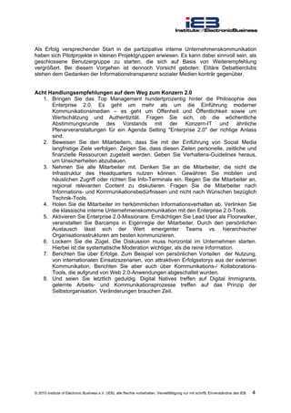Als Erfolg versprechender Start in die partizipative interne Unternehmenskommunikation
haben sich Pilotprojekte in kleinen Projektgruppen erwiesen. Es kann dabei sinnvoll sein, als
geschlossene Benutzergruppe zu starten, die sich auf Basis von Weiterempfehlung
vergrößert. Bei diesem Vorgehen ist dennoch Vorsicht geboten: Elitäre Debattierclubs
stehen dem Gedanken der Informationstransparenz sozialer Medien konträr gegenüber.


Acht Handlungsempfehlungen auf dem Weg zum Konzern 2.0
   1. Bringen Sie das Top Management hundertprozentig hinter die Philosophie des
      Enterprise 2.0. Es geht um mehr als um die Einführung moderner
      Kommunikationsmedien – es geht um Offenheit und Öffentlichkeit sowie um
      Wertschätzung und Authentizität. Fragen Sie sich, ob die wöchentliche
      Abstimmungsrunde des Vorstands mit der Konzern-IT und ähnliche
      Plenarveranstaltungen für ein Agenda Setting "Enterprise 2.0" der richtige Anlass
      sind.
   2. Beweisen Sie den Mitarbeitern, dass Sie mit der Einführung von Social Media
      langfristige Ziele verfolgen. Zeigen Sie, dass diesen Zielen personelle, zeitliche und
      finanzielle Ressourcen zugeteilt werden. Geben Sie Verhaltens-Guidelines heraus,
      um Unsicherheiten abzubauen.
   3. Nehmen Sie alle Mitarbeiter mit. Denken Sie an die Mitarbeiter, die nicht die
      Infrastruktur des Headquarters nutzen können. Gewähren Sie mobilen und
      häuslichen Zugriff oder richten Sie Info-Terminals ein. Regen Sie die Mitarbeiter an,
      regional relevanten Content zu diskutieren. Fragen Sie die Mitarbeiter nach
      Informations- und Kommunikationsbedürfnissen und nicht nach Wünschen bezüglich
      Technik-Tools.
   4. Holen Sie die Mitarbeiter im herkömmlichen Informationsverhalten ab. Verlinken Sie
      die klassische interne Unternehmenskommunikation mit den Enterprise 2.0-Tools.
   5. Aktivieren Sie Enterprise 2.0-Missionare. Ermächtigen Sie Lead User als Floorwalker,
      veranstalten Sie Barcamps in Eigenregie der Mitarbeiter. Durch den persönlichen
      Austausch lässt sich der Wert emergenter Teams vs. hierarchischer
      Organisationsstrukturen am besten kommunizieren.
   6. Lockern Sie die Zügel. Die Diskussion muss horizontal im Unternehmen starten.
      Hierbei ist die systematische Moderation wichtiger, als die reine Information.
   7. Berichten Sie über Erfolge. Zum Beispiel von persönlichen Vorteilen der Nutzung,
      von internationalen Einsatzszenarien, von attraktiven Erfolgsstorys aus der externen
      Kommunikation. Berichten Sie aber auch über Kommunikations-/ Kollaborations-
      Tools, die aufgrund von Web 2.0-Anwendungen abgeschaltet wurden.
   8. Und seien Sie letztlich geduldig. Digital Natives treffen auf Digital Immigrants,
      gelernte Arbeits- und Kommunikationsprozesse treffen auf das Prinzip der
      Selbstorganisation. Veränderungen brauchen Zeit.




© 2010 Institute of Electronic Business e.V. (IEB), alle Rechte vorbehalten. Vervielfältigung nur mit schriftl. Einverständnis des IEB   4
 