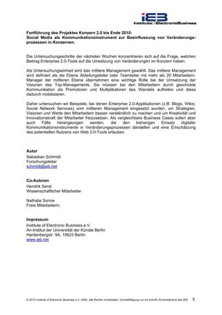 Fortführung des Projektes Konzern 2.0 bis Ende 2010:
Social Media als Kommunikationsinstrument zur Beeinflussung von Veränderungs-
prozessen in Konzernen.


Die Untersuchungsschritte der nächsten Wochen konzentrieren sich auf die Frage, welchen
Beitrag Enterprise 2.0-Tools auf die Umsetzung von Veränderungen im Konzern haben.

Als Untersuchungseinheit wird das mittlere Management gewählt. Das mittlere Management
wird definiert als die Ebene Abteilungsleiter oder Teamleiter mit mehr als 20 Mitarbeitern.
Manager der mittleren Ebene übernehmen eine wichtige Rolle bei der Umsetzung der
Visionen des Top-Managements. Sie müssen bei den Mitarbeitern durch geschickte
Kommunikation als Promotoren und Multiplikatoren des Wandels auftreten und diese
dadurch mobilisieren.

Daher untersuchen wir Beispiele, bei denen Enterprise 2.0-Applikationen (z.B. Blogs, Wikis,
Social Network Services) vom mittleren Management eingesetzt wurden, um Strategien,
Visionen und Werte den Mitarbeitern besser verständlich zu machen und um Kreativität und
Innovationskraft der Mitarbeiter freizusetzen. Als vergleichbare Business Cases sollen aber
auch    Fälle    herangezogen       werden,    die    den    bisherigen   Einsatz   digitaler
Kommunikationsinstrumente in Veränderungsprozessen darstellen und eine Einschätzung
des potentiellen Nutzens von Web 2.0-Tools erlauben.



Autor
Sebastian Schmidt
Forschungsleiter
schmidt@ieb.net


Co-Autoren
Hendrik Send
Wissenschaftlicher Mitarbeiter

Nathalie Sonne
Freie Mitarbeiterin


Impressum
Institute of Electronic Business e.V.
An-Institut der Universität der Künste Berlin
Hardenbergstr. 9A, 10623 Berlin
www.ieb.net




© 2010 Institute of Electronic Business e.V. (IEB), alle Rechte vorbehalten. Vervielfältigung nur mit schriftl. Einverständnis des IEB   5
 
