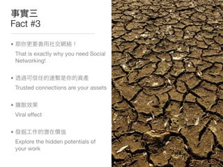 Fact #3

•
    That is exactly why you need Social
    Networking!


•
    Trusted connections are your assets


•
    Viral effect


•
    Explore the hidden potentials of
    your work
 