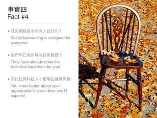 Fact #4

•
    Social Networking is designed for
    everyone!


•
    They have already done the
    technical hard work for you!


•                                       !
    You know better about your
    organization’s vision than any IT
    experts!
 