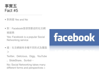 Fact #5

•          Yes and No


•       Facebook


    Yes: Facebook is a popular Social
    Networking service


•


    Twitter Delicious   Digg   YouTube
      SlideShare Scribd
    No: Social Networking takes many
    different forms and perspectives >
 