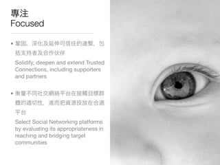 Focused

•


    Solidify, deepen and extend Trusted
    Connections, including supporters
    and partners


•




    Select Social Networking platforms
    by evaluating its appropriateness in
    reaching and bridging target
    communities
 