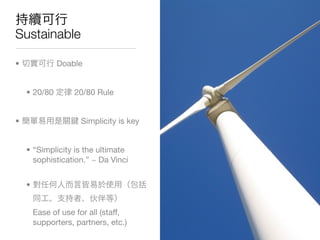 Sustainable

•             Doable


    • 20/80        20/80 Rule


•                    Simplicity is key


    • “Simplicity is the ultimate
      sophistication.” ~ Da Vinci


    •


        Ease of use for all (staff,
        supporters, partners, etc.)
 