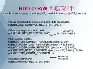 HDD の R/W 共通部前半
static bool sector_rw_common(u_int8_t cmd, int device, u_int32_t sector)
{
      ...
      // nIEN bit should be enable and other bits are disable.
      outb(DEVICE_CONTROL_REGISTER, 0x02);

    // Features register should be 0.              LBA 方式で
    outb(FEATURES_REGISTER, 0x00);                アドレスを設定

    // Set Logical Sector.
    outb(SECTOR_NUMBER_REGISTER, sector & 0xff);
    outb(CYLINDER_LOW_REGISTER, (sector >> 8) & 0xff);
    outb(CYLINDER_HIGH_REGISTER, (sector >> 16) & 0xff);
    outb(DEVICE_HEAD_REGISTER, ((sector >> 24) & 0x1f) | 0x40);
    outb(SECTOR_COUNT_REGISTER, 1);
                                               Read:0x20
    // Execute command.                        Write:0x30
    outb(COMMAND_REGISTER, cmd);
 