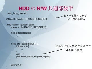 HDD の R/W 共通部後半
    wait_loop_usec(4);
                                                  ちょっと待ってから、
inb(ALTERNATE_STATUS_REGISTER);                     データの空読み

read_status_register_again:
    status = inb(STATUS_REGISTER);

      if (is_error(status)) {
             ...
      }

      if (!is_drq_active(status)) {
             if (loop > 5) {                    DRQ ビットがアクティブに
                    ...
             }
                                                     なるまで実行
             loop++;
             goto read_status_register_again;
      }

      return true;
}
 