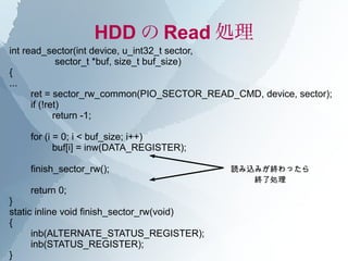 HDD の Read 処理
int read_sector(int device, u_int32_t sector,
              sector_t *buf, size_t buf_size)
{
...
      ret = sector_rw_common(PIO_SECTOR_READ_CMD, device, sector);
      if (!ret)
             return -1;

    for (i = 0; i < buf_size; i++)
           buf[i] = inw(DATA_REGISTER);

    finish_sector_rw();                      読み込みが終わったら
                                                終了処理
    return 0;
}
static inline void finish_sector_rw(void)
{
      inb(ALTERNATE_STATUS_REGISTER);
      inb(STATUS_REGISTER);
}
 