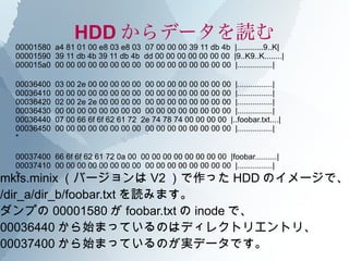 HDD からデータを読む
 00001580 a4 81 01 00 e8 03 e8 03 07 00 00 00 39 11 db 4b |............9..K|
 00001590 39 11 db 4b 39 11 db 4b dd 00 00 00 00 00 00 00 |9..K9..K........|
 000015a0 00 00 00 00 00 00 00 00 00 00 00 00 00 00 00 00 |................|

 00036400   03 00 2e 00 00 00 00 00 00 00 00 00 00 00 00 00 |................|
 00036410   00 00 00 00 00 00 00 00 00 00 00 00 00 00 00 00 |................|
 00036420   02 00 2e 2e 00 00 00 00 00 00 00 00 00 00 00 00 |................|
 00036430   00 00 00 00 00 00 00 00 00 00 00 00 00 00 00 00 |................|
 00036440   07 00 66 6f 6f 62 61 72 2e 74 78 74 00 00 00 00 |..foobar.txt....|
 00036450   00 00 00 00 00 00 00 00 00 00 00 00 00 00 00 00 |................|
 *

 00037400 66 6f 6f 62 61 72 0a 00 00 00 00 00 00 00 00 00 |foobar..........|
 00037410 00 00 00 00 00 00 00 00 00 00 00 00 00 00 00 00 |................|
mkfs.minix （バージョンは V2 ）で作った HDD のイメージで、
 *

/dir_a/dir_b/foobar.txt を読みます。
ダンプの 00001580 が foobar.txt の inode で、
00036440 から始まっているのはディレクトリエントリ、
00037400 から始まっているのが実データです。
 