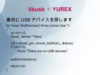 libusb ＋ YUREX
最初に USB デバイスを探します
int Yurex::findDevices() throw (const char *)
{
    int cnt = 0;
    libusb_device **devs;

    cnt = libusb_get_device_list(NULL, &devs);
    if (cnt < 0)
       　 throw "There are no USB devices";

    setDevices(devs);

    return cnt;
}
 
