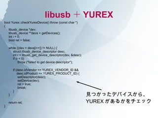 libusb ＋ YUREX
bool Yurex::checkYurexDevice() throw (const char *)
{
  libusb_device *dev;
  libusb_device **devs = getDevices();
  int i = 0;
  bool ret = false;

    while ((dev = devs[i++]) != NULL) {
      struct libusb_device_descriptor desc;
      int r = libusb_get_device_descriptor(dev, &desc);
      if (r < 0)
           throw ("failed to get device descriptor");

        if (desc.idVendor == YUREX_VENDOR_ID &&
            desc.idProduct == YUREX_PRODUCT_ID) {
             setDescriptor(desc);
             setDevice(dev);
             ret = true;
             break;
        }
    }                                                     見つかったデバイスから、
    return ret;                                           YUREX があるかをチェック
}
 